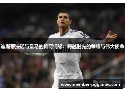 迪斯蒂法诺与皇马的传奇情缘：跨越时光的荣耀与伟大使命