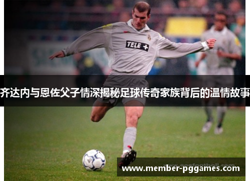 齐达内与恩佐父子情深揭秘足球传奇家族背后的温情故事 齐达内与恩佐父子情深揭秘足球传奇家族背后的温情故事