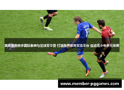 莫德里奇携手国际象棋与足球夏令营 打造跨界体育交流平台 促进青少年多元发展