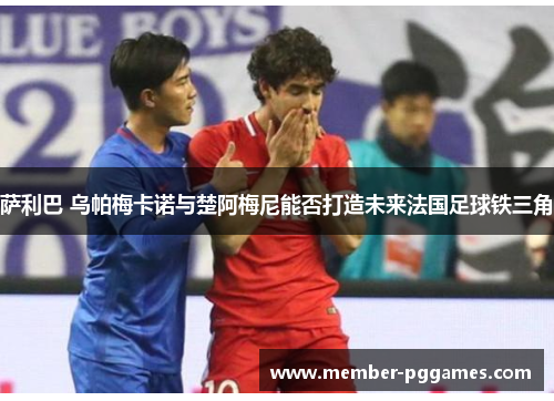 萨利巴 乌帕梅卡诺与楚阿梅尼能否打造未来法国足球铁三角 萨利巴 乌帕梅卡诺与楚阿梅尼能否打造未来法国足球铁三角