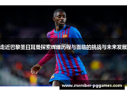 走近巴黎圣日耳曼探索辉煌历程与面临的挑战与未来发展