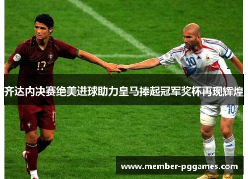齐达内决赛绝美进球助力皇马捧起冠军奖杯再现辉煌